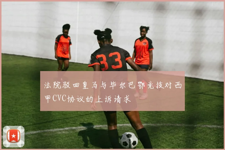 法院驳回皇马与毕尔巴鄂竞技对西甲CVC协议的上诉请求