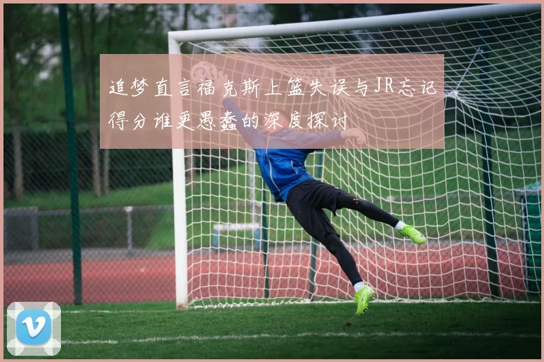 追梦直言福克斯上篮失误与JR忘记得分谁更愚蠢的深度探讨