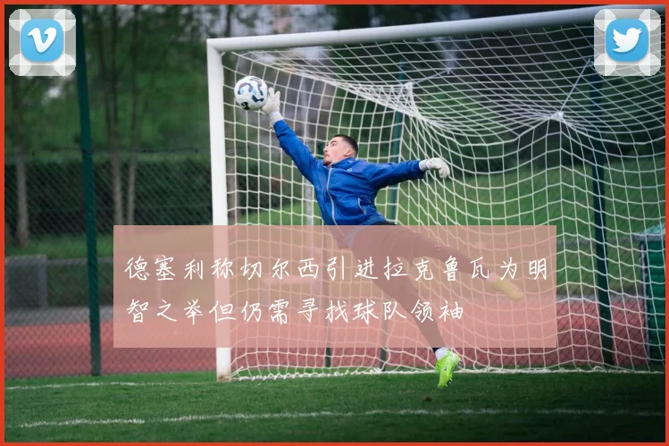 德塞利称切尔西引进拉克鲁瓦为明智之举但仍需寻找球队领袖