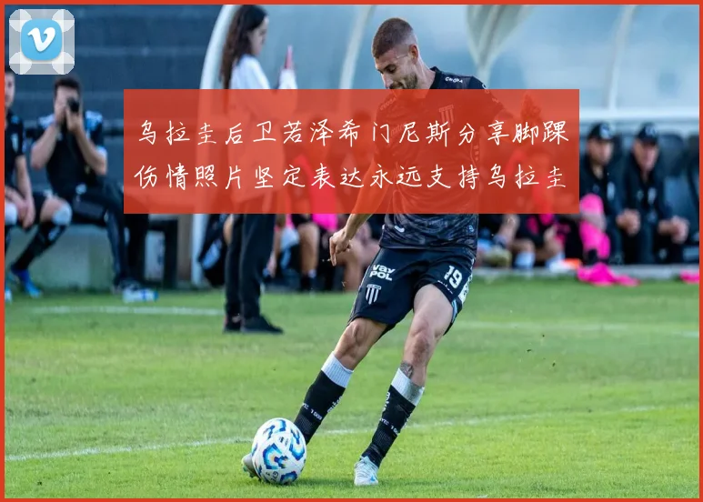 乌拉圭后卫若泽希门尼斯分享脚踝伤情照片坚定表达永远支持乌拉圭