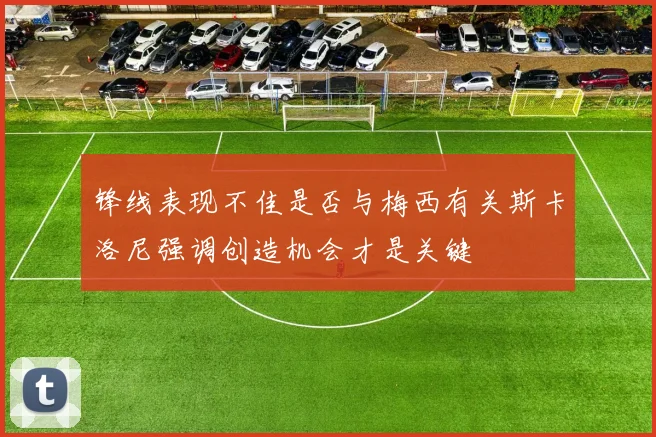 锋线表现不佳是否与梅西有关斯卡洛尼强调创造机会才是关键