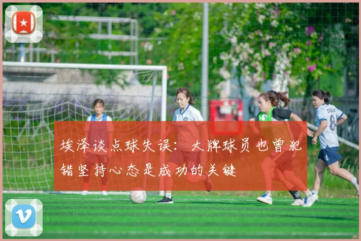 埃泽谈点球失误：大牌球员也曾犯错坚持心态是成功的关键