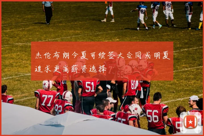 杰伦布朗今夏可续签大合同或明夏追求更高薪资选择