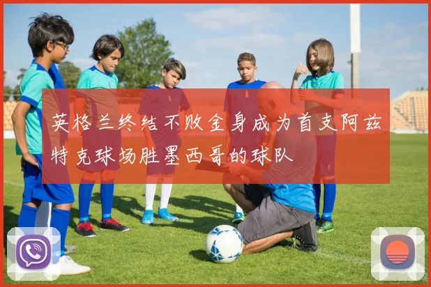 英格兰终结不败金身成为首支阿兹特克球场胜墨西哥的球队