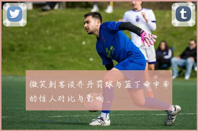 微笑刺客谈乔丹罚球与篮下命中率的惊人对比与影响