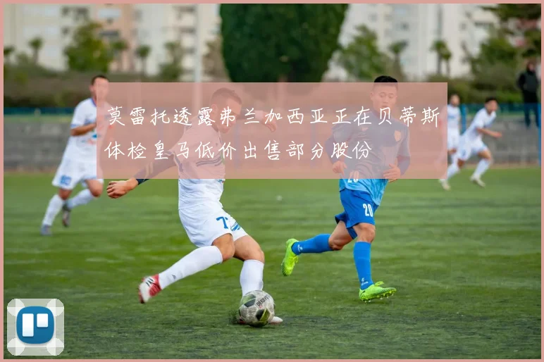 莫雷托透露弗兰加西亚正在贝蒂斯体检皇马低价出售部分股份