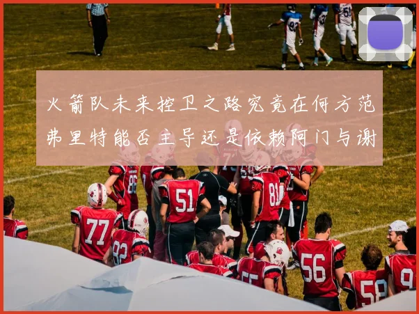 火箭队未来控卫之路究竟在何方范弗里特能否主导还是依赖阿门与谢泼德的表现