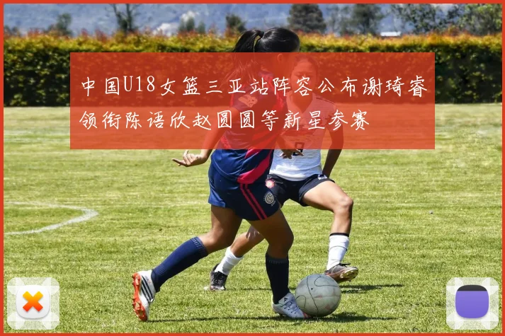 中国U18女篮三亚站阵容公布谢琦睿领衔陈语欣赵圆圆等新星参赛