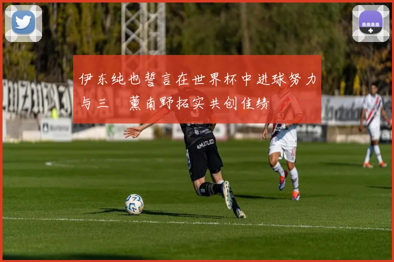 伊东纯也誓言在世界杯中进球努力与三笘薰南野拓实共创佳绩