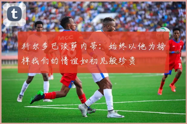 科尔多巴谈萨内蒂：始终以他为榜样我们的情谊如初见般珍贵