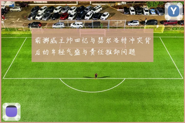 前挪威主帅回忆与瑟尔洛特冲突背后的年轻气盛与责任推卸问题