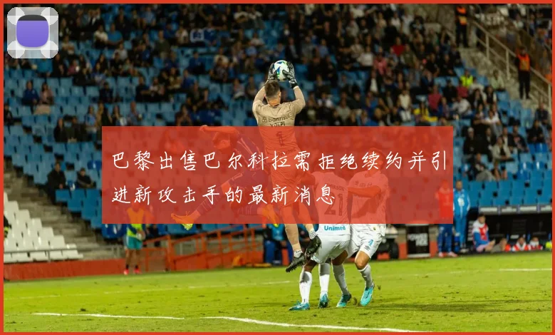巴黎出售巴尔科拉需拒绝续约并引进新攻击手的最新消息