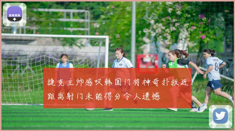 捷克主帅感叹韩国门将神奇扑救近距离射门未能得分令人遗憾