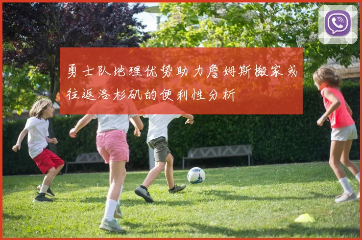 勇士队地理优势助力詹姆斯搬家或往返洛杉矶的便利性分析