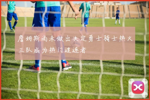 詹姆斯尚未做出决定勇士骑士热火三队成为热门追逐者