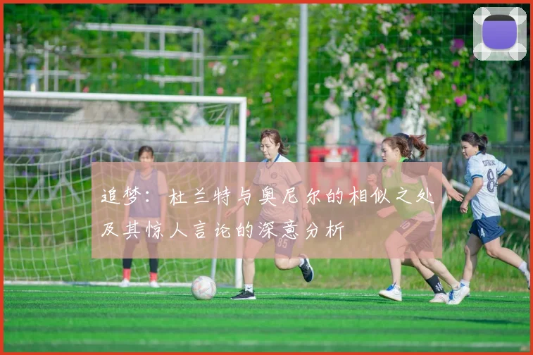 追梦：杜兰特与奥尼尔的相似之处及其惊人言论的深意分析