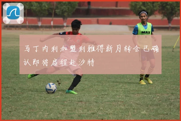 马丁内利加盟利雅得新月转会已确认即将启程赴沙特